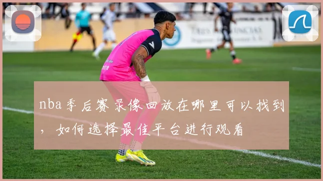 nba季后赛录像回放在哪里可以找到，如何选择最佳平台进行观看