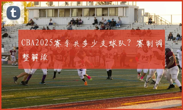 CBA2025赛季共多少支球队？赛制调整解读