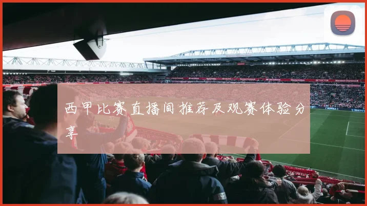 西甲比赛直播间推荐及观赛体验分享