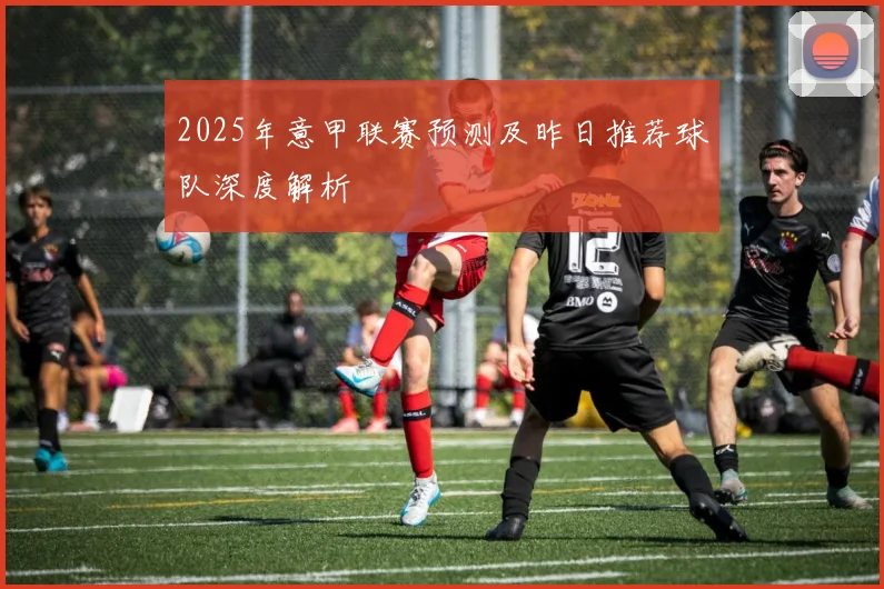 2025年意甲联赛预测及昨日推荐球队深度解析